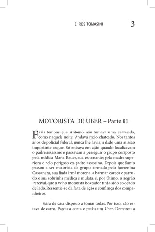 EHROS TOMASINI 3
MOTORISTA DE UBER – Parte 01
Fazia tempos que Antônio não tomava uma cervejada,
como naquela noite. Andava meio chateado. Nos tantos
anos de policial federal, nunca lhe haviam dado uma missão
importante sequer. Só entrava em ação quando localizavam
o padre assassino e passavam a perseguir o grupo composto
pela médica Maria Bauer, sua ex-amante; pela madre supe-
riora e pelo perigoso ex-padre assassino. Depois que Santo
passou a ser motorista do grupo formado pelo homenina
Cassandra, sua linda irmã morena, o barman careca e parru-
do e sua sobrinha médica e mulata, e, por último, o negrão
Percival, que o velho motorista boxeador tinha sido colocado
de lado. Ressentia-se da falta de ação e confiança dos compa-
nheiros.
Saíra de casa disposto a tomar todas. Por isso, não es-
tava de carro. Pagou a conta e pediu um Uber. Demorou a
 