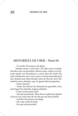 MOTORISTA DE UBER30
MOTORISTA DE UBER – Parte 04
- Ei, acorda. Precisamos sair daqui.
Antônio sentia o rosto doer. Um olho estava inchado.
Percebeu estar na penumbra. Mesmo assim, voltou-se em di-
reção àquela voz. Reconheceu a coroa, dona do motel. Ela
estava totalmente nua e com os pés e as mãos amarradas para
trás, deitada num chão imundo, cheio de óleo de carro. Ele,
também estava deitado e sujo. O agente federal perguntou:
- Onde estamos?
- Numa das oficinas de desmonte da quadrilha. Essa,
num lugar bem afastado, nalgum subúrbio.
- Como viemos parar aqui?
- Você foi nocauteado. Além disso, te aplicaram alguma
coisa na veia. Já faz mais de um dia que está desacordado.
- Caralho! Precisamos sair daqui.
- Foi o que acabei de dizer.
- Por que está amarrada?
 