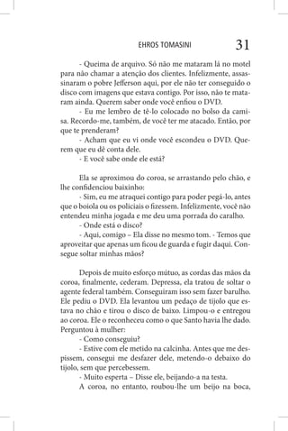 EHROS TOMASINI 31
- Queima de arquivo. Só não me mataram lá no motel
para não chamar a atenção dos clientes. Infelizmente, assas-
sinaram o pobre Jefferson aqui, por ele não ter conseguido o
disco com imagens que estava contigo. Por isso, não te mata-
ram ainda. Querem saber onde você enfiou o DVD.
- Eu me lembro de tê-lo colocado no bolso da cami-
sa. Recordo-me, também, de você ter me atacado. Então, por
que te prenderam?
- Acham que eu vi onde você escondeu o DVD. Que-
rem que eu dê conta dele.
- E você sabe onde ele está?
Ela se aproximou do coroa, se arrastando pelo chão, e
lhe confidenciou baixinho:
- Sim, eu me atraquei contigo para poder pegá-lo, antes
que o boiola ou os policiais o fizessem. Infelizmente, você não
entendeu minha jogada e me deu uma porrada do caralho.
- Onde está o disco?
- Aqui, comigo – Ela disse no mesmo tom. - Temos que
aproveitar que apenas um ficou de guarda e fugir daqui. Con-
segue soltar minhas mãos?
Depois de muito esforço mútuo, as cordas das mãos da
coroa, finalmente, cederam. Depressa, ela tratou de soltar o
agente federal também. Conseguiram isso sem fazer barulho.
Ele pediu o DVD. Ela levantou um pedaço de tijolo que es-
tava no chão e tirou o disco de baixo. Limpou-o e entregou
ao coroa. Ele o reconheceu como o que Santo havia lhe dado.
Perguntou à mulher:
- Como conseguiu?
- Estive com ele metido na calcinha. Antes que me des-
pissem, consegui me desfazer dele, metendo-o debaixo do
tijolo, sem que percebessem.
- Muito esperta – Disse ele, beijando-a na testa.
A coroa, no entanto, roubou-lhe um beijo na boca,
 