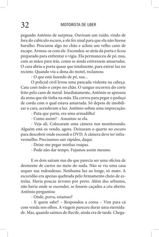 MOTORISTA DE UBER32
pegando Antônio de surpresa. Ouviram um ruído, vindo de
fora do cubículo escuro, e ele fez sinal para que ela não fizesse
barulho. Procurou algo no chão e achou um velho cano de
escape. Armou-se com ele. Escondeu-se atrás da porta e ficou
preparado para enfrentar o vigia. Ela permaneceu de pé, nua,
com as mãos para trás, como se ainda estivessem amarradas.
O cara abriu a porta quase que totalmente, para entrar luz no
recinto. Quando viu a dona do motel, reclamou:
- O que está fazendo de pé, sua...
O policial civil levou uma pancada violenta na cabeça.
Caiu com todo o corpo no chão. O sangue escorreu do corte
feito pelo cano de metal. Imediatamente, Antônio se apossou
da arma que ele tinha na mão. Ela correu para pegar o pedaço
de corda com o qual estava amarrada. Só depois de imobili-
zar o cara, acenderam a luz. Antônio soltou uma imprecação:
- Puta que pariu, era uma armadilha!
- Como assim? - Assustou-se ela.
- Veja ali. Colocaram uma câmera nos monitorando.
Alguém está os vendo, agora. Deixaram o quarto no escuro
para descobrir onde escondi o DVD. A câmera deve ter infra-
vermelho. Precisamos sair rápidos, daqui.
- Deixe-me pegar minhas roupas.
- Pode não dar tempo. Fujamos assim mesmo.
E os dois saíram nus do que parecia ser uma oficina de
desmonte de carros no meio do nada. Não se via uma casa
sequer nas redondezas. Nenhuma luz ao longe, só mato. A
escuridão era apenas quebrada pelo firmamento cheio de es-
trelas. Havia poucas árvores por perto. Além dos arbustos,
não havia onde se esconder, se fossem caçados a céu aberto.
Antônio perguntou:
- Onde, porra, estamos?
- E quem sabe? – Respondeu a coroa – Vim para cá
com venda nos olhos. A viagem pareceu durar uma eternida-
de. Mas, quando saímos do Recife, ainda era de tarde. Chega-
 