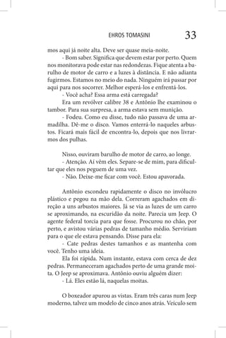 EHROS TOMASINI 33
mos aqui já noite alta. Deve ser quase meia-noite.
- Bom saber. Significa que devem estar por perto. Quem
nos monitorava pode estar nas redondezas. Fique atenta a ba-
rulho de motor de carro e a luzes à distância. E não adianta
fugirmos. Estamos no meio do nada. Ninguém irá passar por
aqui para nos socorrer. Melhor esperá-los e enfrentá-los.
- Você acha? Essa arma está carregada?
Era um revólver calibre 38 e Antônio lhe examinou o
tambor. Para sua surpresa, a arma estava sem munição.
- Fodeu. Como eu disse, tudo não passava de uma ar-
madilha. Dê-me o disco. Vamos enterrá-lo naqueles arbus-
tos. Ficará mais fácil de encontra-lo, depois que nos livrar-
mos dos pulhas.
Nisso, ouviram barulho de motor de carro, ao longe.
- Atenção. Aí vêm eles. Separe-se de mim, para dificul-
tar que eles nos peguem de uma vez.
- Não. Deixe-me ficar com você. Estou apavorada.
Antônio escondeu rapidamente o disco no invólucro
plástico e pegou na mão dela. Correram agachados em di-
reção a uns arbustos maiores. Já se via as luzes de um carro
se aproximando, na escuridão da noite. Parecia um Jeep. O
agente federal torcia para que fosse. Procurou no chão, por
perto, e avistou várias pedras de tamanho médio. Serviriam
para o que ele estava pensando. Disse para ela:
- Cate pedras destes tamanhos e as mantenha com
você. Tenho uma ideia.
Ela foi rápida. Num instante, estava com cerca de dez
pedras. Permaneceram agachados perto de uma grande moi-
ta. O Jeep se aproximava. Antônio ouviu alguém dizer:
- Lá. Eles estão lá, naquelas moitas.
O boxeador apurou as vistas. Eram três caras num Jeep
moderno, talvez um modelo de cinco anos atrás. Veículo sem
 