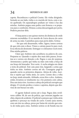 MOTORISTA DE UBER34
capota. Reconheceu o policial Cosme. Ele vinha dirigindo.
Sentado ao seu lado, vinha o ex-marido de Lúcia, com o na-
riz quebrado. Os esparadrapos podiam ser vistos à luz das
estrelas. Antônio pegou uma pedra com firmeza e se prepa-
rou para o confronto. Deixou a arma descarregada por perto.
Poderia precisar dela.
O Jeep parou a uns quinze metros de distância de onde
estavam escondidos. O ex-marido de Lúcia desceu do carro
de arma na mão. Caminhou para mais perto deles. Gritou:
- Sei que está desarmado, velho. Agora, temos certeza
de que está com o disco. Vimos a catraia passá-lo para você,
lá na oficina de desmonte. Entregue-o e deixamos vocês irem.
Dou minha palavra.
Claro que Antônio não acreditava na palavra do cara.
Preparou-se. Quando o sujeito deu mais dois passos, levan-
tou-se e correu em direção a ele. Pegou o cara de surpresa.
Arremessou a pedra que tinha na mão com toda a força de
seu braço de boxeador. Teve sorte. A rocha atingiu em cheio
a testa do policial. Este caiu para trás, largando a arma que
tinha na mão. Antônio correu até ela. Conseguiu pegá-la
quando ouviu os primeiros disparos. Atirou de volta. Acer-
tou o sujeito que vinha atrás, no carro. Cosme deu a volta
no Jeep, ainda atirando. Afobado, errou feio o alvo. Antônio,
então, levantou-se totalmente nu e fez pontaria com calma.
Deu um único tiro. Acertou a cabeça do policial corrupto que
dirigia. O veículo perdeu o rumo e capotou, depois que des-
viou de um buraco no solo.
O agente federal correu até o Jeep. Pegou dois revól-
veres calibre 38, de uso da polícia, que estavam jogados no
chão, depois do acidente. O policial a paisano que vinha atrás
quebrou o pescoço na virada do carro. Cosme jazia morto,
com um tiro na cabeça, preso por baixo do veículo que esta-
va de rodas para cima. Antônio sentou-se de bunda nua no
 