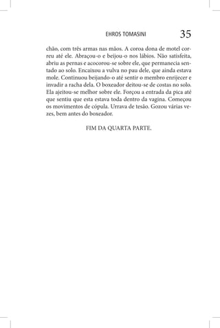 EHROS TOMASINI 35
chão, com três armas nas mãos. A coroa dona de motel cor-
reu até ele. Abraçou-o e beijou-o nos lábios. Não satisfeita,
abriu as pernas e acocorou-se sobre ele, que permanecia sen-
tado ao solo. Encaixou a vulva no pau dele, que ainda estava
mole. Continuou beijando-o até sentir o membro enrijecer e
invadir a racha dela. O boxeador deitou-se de costas no solo.
Ela ajeitou-se melhor sobre ele. Forçou a entrada da pica até
que sentiu que esta estava toda dentro da vagina. Começou
os movimentos de cópula. Urrava de tesão. Gozou várias ve-
zes, bem antes do boxeador.
FIM DA QUARTA PARTE.
 