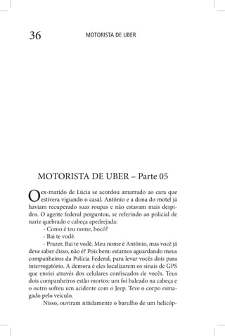 MOTORISTA DE UBER36
MOTORISTA DE UBER – Parte 05
Oex-marido de Lúcia se acordou amarrado ao cara que
estivera vigiando o casal. Antônio e a dona do motel já
haviam recuperado suas roupas e não estavam mais despi-
dos. O agente federal perguntou, se referindo ao policial de
nariz quebrado e cabeça apedrejada:
- Como é teu nome, bocó?
- Bai te vodê.
- Prazer, Bai te vodê. Meu nome é Antônio, mas você já
deve saber disso, não é? Pois bem: estamos aguardando meus
companheiros da Polícia Federal, para levar vocês dois para
interrogatório. A demora é eles localizarem os sinais de GPS
que enviei através dos celulares confiscados de vocês. Teus
dois companheiros estão mortos: um foi baleado na cabeça e
o outro sofreu um acidente com o Jeep. Teve o corpo esma-
gado pelo veículo.
Nisso, ouviram nitidamente o barulho de um helicóp-
 