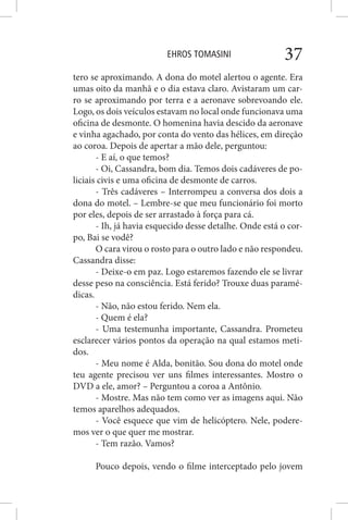 EHROS TOMASINI 37
tero se aproximando. A dona do motel alertou o agente. Era
umas oito da manhã e o dia estava claro. Avistaram um car-
ro se aproximando por terra e a aeronave sobrevoando ele.
Logo, os dois veículos estavam no local onde funcionava uma
oficina de desmonte. O homenina havia descido da aeronave
e vinha agachado, por conta do vento das hélices, em direção
ao coroa. Depois de apertar a mão dele, perguntou:
- E aí, o que temos?
- Oi, Cassandra, bom dia. Temos dois cadáveres de po-
liciais civis e uma oficina de desmonte de carros.
- Três cadáveres – Interrompeu a conversa dos dois a
dona do motel. – Lembre-se que meu funcionário foi morto
por eles, depois de ser arrastado à força para cá.
- Ih, já havia esquecido desse detalhe. Onde está o cor-
po, Bai se vodê?
O cara virou o rosto para o outro lado e não respondeu.
Cassandra disse:
- Deixe-o em paz. Logo estaremos fazendo ele se livrar
desse peso na consciência. Está ferido? Trouxe duas paramé-
dicas.
- Não, não estou ferido. Nem ela.
- Quem é ela?
- Uma testemunha importante, Cassandra. Prometeu
esclarecer vários pontos da operação na qual estamos meti-
dos.
- Meu nome é Alda, bonitão. Sou dona do motel onde
teu agente precisou ver uns filmes interessantes. Mostro o
DVD a ele, amor? – Perguntou a coroa a Antônio.
- Mostre. Mas não tem como ver as imagens aqui. Não
temos aparelhos adequados.
- Você esquece que vim de helicóptero. Nele, podere-
mos ver o que quer me mostrar.
- Tem razão. Vamos?
Pouco depois, vendo o filme interceptado pelo jovem
 
