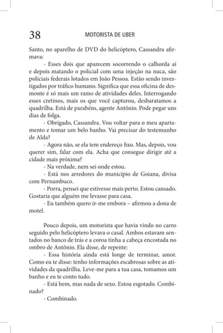 MOTORISTA DE UBER38
Santo, no aparelho de DVD do helicóptero, Cassandra afir-
mava:
- Esses dois que aparecem socorrendo o calhorda aí
e depois matando o policial com uma injeção na nuca, são
policiais federais lotados em João Pessoa. Estão sendo inves-
tigados por tráfico humano. Significa que essa oficina de des-
monte é só mais um ramo de atividades deles. Interrogando
esses cretinos, mais os que você capturou, desbaratamos a
quadrilha. Está de parabéns, agente Antônio. Pode pegar uns
dias de folga.
- Obrigado, Cassandra. Vou voltar para o meu aparta-
mento e tomar um belo banho. Vai precisar do testemunho
de Alda?
- Agora não, se ela tem endereço fixo. Mas, depois, vou
querer sim, falar com ela. Acha que consegue dirigir até a
cidade mais próxima?
- Na verdade, nem sei onde estou.
- Está nos arredores do município de Goiana, divisa
com Pernambuco.
- Porra, pensei que estivesse mais perto. Estou cansado.
Gostaria que alguém me levasse para casa.
- Eu também quero ir-me embora – afirmou a dona de
motel.
Pouco depois, um motorista que havia vindo no carro
seguido pelo helicóptero levava o casal. Ambos estavam sen-
tados no banco de trás e a coroa tinha a cabeça encostada no
ombro de Antônio. Ela disse, de repente:
- Essa história ainda está longe de terminar, amor.
Como eu te disse: tenho informações escabrosas sobre as ati-
vidades da quadrilha. Leve-me para a tua casa, tomamos um
banho e eu te conto tudo.
- Está bem, mas nada de sexo. Estou esgotado. Combi-
nado?
- Combinado.
 