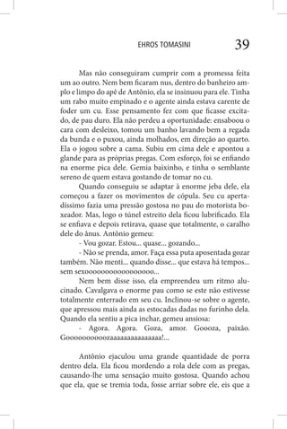 EHROS TOMASINI 39
Mas não conseguiram cumprir com a promessa feita
um ao outro. Nem bem ficaram nus, dentro do banheiro am-
plo e limpo do apê de Antônio, ela se insinuou para ele. Tinha
um rabo muito empinado e o agente ainda estava carente de
foder um cu. Esse pensamento fez com que ficasse excita-
do, de pau duro. Ela não perdeu a oportunidade: ensaboou o
cara com desleixo, tomou um banho lavando bem a regada
da bunda e o puxou, ainda molhados, em direção ao quarto.
Ela o jogou sobre a cama. Subiu em cima dele e apontou a
glande para as próprias pregas. Com esforço, foi se enfiando
na enorme pica dele. Gemia baixinho, e tinha o semblante
sereno de quem estava gostando de tomar no cu.
Quando conseguiu se adaptar à enorme jeba dele, ela
começou a fazer os movimentos de cópula. Seu cu aperta-
díssimo fazia uma pressão gostosa no pau do motorista bo-
xeador. Mas, logo o túnel estreito dela ficou lubrificado. Ela
se enfiava e depois retirava, quase que totalmente, o caralho
dele do ânus. Antônio gemeu:
- Vou gozar. Estou... quase... gozando...
- Não se prenda, amor. Faça essa puta aposentada gozar
também. Não menti... quando disse... que estava há tempos...
sem sexooooooooooooooooo...
Nem bem disse isso, ela empreendeu um ritmo alu-
cinado. Cavalgava o enorme pau como se este não estivesse
totalmente enterrado em seu cu. Inclinou-se sobre o agente,
que apressou mais ainda as estocadas dadas no furinho dela.
Quando ela sentiu a pica inchar, gemeu ansiosa:
- Agora. Agora. Goza, amor. Goooza, paixão.
Goooooooooozaaaaaaaaaaaaaaa!...
Antônio ejaculou uma grande quantidade de porra
dentro dela. Ela ficou mordendo a rola dele com as pregas,
causando-lhe uma sensação muito gostosa. Quando achou
que ela, que se tremia toda, fosse arriar sobre ele, eis que a
 