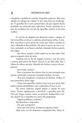MOTORISTA DE UBER4
completar o pedido de corrida. Enquanto esperava, deu uma
olhada no relógio do celular: ia dar uma hora da madruga-
da. O aparelho fez o som característico de que alguém havia
atendido seu chamado pelo aplicativo. Sorriu, quando viu a
foto do condutor em sua tela do aparelho: tratava-se de uma
mulher.
O veículo de aluguel não demorou muito a chegar. O
bar já recolhia as mesas e cadeiras, pronto para fechar. A mu-
lher encostou o carro perto do coroa que tinha o celular na
mão, olhando-o desconfiada. Ele abriu a porta de trás e en-
trou, sentando-se no banco estofado. Quando fechou a porta,
ela exigiu:
- Por favor, senhor, venha sentar-se ao meu lado. Não
quero ninguém atrás de mim.
Antônio não se fez de rogado: tornou a sair do carro
e entrou pela porta da frente. Sentou-se ao lado dela. Ela o
olhou da cabeça aos pés. Quando ele fechou a porta, ela per-
guntou:
- Para onde, senhor?
- Para o próximo bar aberto. Este já está cerrando suas
portas e pretendo continuar tomando minhas cervejas.
- Terá que completar o endereço de destino, senhor. O
que preencheu, ficou vago.
- Tome meu aparelho celular e faça isso, por favor. Não
tenho muitas intimidades com o aplicativo. Pouco o uso.
Ela esteve indecisa, depois pegou o celular de suas
mãos. Teclou rapidamente e devolveu o aparelho para ele.
Deu um longo suspiro, como se estivesse desfazendo a ten-
são, depois fez a manobra no carro. Ele perguntou:
- Algum problema, senhora?
Ela demorou a responder:
- Por que a pergunta?
- Noto que está tensa. Aconteceu alguma coisa?
Mais uma vez ela demorou a responder-lhe. Disse, fi-
 
