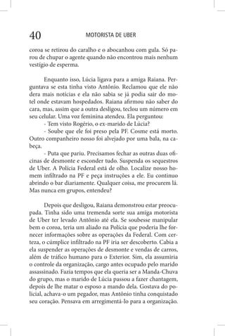MOTORISTA DE UBER40
coroa se retirou do caralho e o abocanhou com gula. Só pa-
rou de chupar o agente quando não encontrou mais nenhum
vestígio de esperma.
Enquanto isso, Lúcia ligava para a amiga Raiana. Per-
guntava se esta tinha visto Antônio. Reclamou que ele não
dera mais notícias e ela não sabia se já podia sair do mo-
tel onde estavam hospedados. Raiana afirmou não saber do
cara, mas, assim que a outra desligou, teclou um número em
seu celular. Uma voz feminina atendeu. Ela perguntou:
- Tem visto Rogério, o ex-marido de Lúcia?
- Soube que ele foi preso pela PF. Cosme está morto.
Outro companheiro nosso foi alvejado por uma bala, na ca-
beça.
- Puta que pariu. Precisamos fechar as outras duas ofi-
cinas de desmonte e esconder tudo. Suspenda os sequestros
de Uber. A Polícia Federal está de olho. Localize nosso ho-
mem infiltrado na PF e peça instruções a ele. Eu continuo
abrindo o bar diariamente. Qualquer coisa, me procurem lá.
Mas nunca em grupos, entendeu?
Depois que desligou, Raiana demonstrou estar preocu-
pada. Tinha sido uma tremenda sorte sua amiga motorista
de Uber ter levado Antônio até ela. Se soubesse manipular
bem o coroa, teria um aliado na Polícia que poderia lhe for-
necer informações sobre as operações da Federal. Com cer-
teza, o cúmplice infiltrado na PF iria ser descoberto. Cabia a
ela suspender as operações de desmonte e vendas de carros,
além de tráfico humano para o Exterior. Sim, ela assumiria
o controle da organização, cargo antes ocupado pelo marido
assassinado. Fazia tempos que ela queria ser a Manda-Chuva
do grupo, mas o marido de Lúcia passou a fazer chantagem,
depois de lhe matar o esposo a mando dela. Gostava do po-
licial, achava-o um pegador, mas Antônio tinha conquistado
seu coração. Pensava em arregimentá-lo para a organização.
 