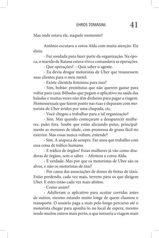 EHROS TOMASINI 41
Mas onde estava ele, naquele momento?
Antônio escutava a coroa Alda com muita atenção. Ela
dizia:
- Fui sondada para fazer parte da organização. Na épo-
ca, o marido de Raiana estava vivo e comandava as operações.
- Que operações? – Quis saber o agente.
- Eu devia drogar motoristas de Uber que trouxessem
suas clientes para o meu motel.
- Existe clientela feminina para isso?
- Sim, bobão: prostitutas que não querem gastar para
voltar para casa; Bêbadas que pegam o aplicativo na saída das
baladas e muitas vezes não têm dinheiro para pagar a viagem.
Homossexuais que fazem ponto nas ruas e deparam com mo-
torista de Uber ávidos por uma chupada, etc.
- Você chegou a trabalhar para a tal organização?
- Sim. Mas quando começaram a desaparecer mulhe-
res, pulei fora. Soube que estão aliciando putas, principal-
mente as menores de idade, com promessa de grana fácil no
exterior. Mas essas nunca voltam, entende?
- Sim. A arapuca de sempre. Faz anos que trabalho com
essa coisa de tráfico humano.
- E tráfico de órgãos! Essas mulheres já vão como doa-
doras de órgãos, sem o saber. – Afirmou a coroa Alda.
- É verdade. Mas por que os motoristas de Uber são os
alvos, e não os motoristas de táxi?
- Por causa das associações de donos de frotas de táxis.
Estão perdendo, cada vez mais, terreno para os que dirigem
Uber. E estes estão cada vez mais afoitos.
- Como assim?
- Adulteram o aplicativo para aceitar corridas antes
de outros, mesmo estando muito longe de quem chamou o
transporte. O usuário paga a mais pelo longo percurso até o
motorista chegar para apanhá-lo no local de espera, mesmo
tendo muitos outros mais perto, o que tornaria a viagem mais
 