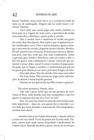 MOTORISTA DE UBER42
barata. Também, nunca têm troco, se a corrida for tarde da
noite ou de madrugada. Alegam não ter onde trocar o di-
nheiro. Mentira.
- Ouvi dizer que, quem paga com cartão, também se
ferra pois, se a viagem for mais curta, a operadora do cartão
nunca devolve a diferença a quem pediu a corrida.
- Sim, e muitas vezes o motorista só recebe sua grana
do cartão dois dias depois. Mas o pior é que os aplicativos es-
tão combinados com a Uber e outras empresas iguais a alon-
gar o percurso da corrida, alegando menor trânsito. Mentira.
Há um acordo com o Governo Federal para esticar as distân-
cias pois, com isso, terão que usar mais combustível. Como
o governo quer vender a Petrobrás, como já vendeu a BR e o
Pré-Sal, gastar mais combustível é menos visível do que au-
mentar o preço deles, sacou? E como o usuário já paga quan-
do pede, que se lasque o usuário e o profissional que precisa
ter grana para abastecer seu carro, para fazer longas corridas.
- Não sabia disso. Mas faz sentido. Que mais você sabe?
- Por hoje, basta. Não precisa me pagar pelas informa-
ções. Já demos a nossa trepada gostosa.
- Desistiu de me apresentar tua filha bonita e gostosa?
Ela esteve pensativa. Depois, disse:
- Não vale a pena. Acho que ela não gostaria de você.
Como te disse, anda metida com más companhias e não iria
querer se engraçar por um tira. Você vai sair?
- Sim, vou precisar. Estou no meio de uma missão tam-
bém importante – disse ele, sem querer dar a entender à co-
roa Alda que havia deixado a motorista de Uber hospedada e
sozinha num motel.
Antônio tomou um banho demorado e, depois, deixou
a coroa em seu motel. Ficou de passar por lá mais tarde. De-
pois, rumou para onde estava hospedada a profissional do
volante Lúcia. Quando ela abriu a porta, atirou-se nos braços
 
