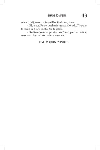 EHROS TOMASINI 43
dele e o beijou com sofreguidão. Só depois, falou:
- Oh, amor. Pensei que havia me abandonado. Tive tan-
to medo de ficar sozinha. Onde estava?
- Realizando umas prisões. Você não precisa mais se
esconder. Nem eu. Vou te levar em casa.
FIM DA QUINTA PARTE.
 