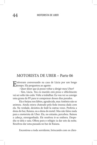 MOTORISTA DE UBER44
MOTORISTA DE UBER – Parte 06
Estiveram conversando na casa de Lúcia por um longo
tempo. Ela perguntou ao agente:
- Quer dizer que já posso voltar a dirigir meu Uber?
- Sim, Lúcia. Teu ex-marido está preso e dificilmente
vai ser solto tão cedo. Volte a trabalhar. Eu vou ver se consigo
uma grana da PF para te compensar desses dias parados.
Ela o beijou nos lábios, agradecida, mas Antônio não se
animou. Ainda estava chateado pela foda insossa dada com
ela. Na verdade, desistira de fodê-la outras vezes. Preferia a
dona do bar, Raiana, ou a dona do motel. Mas não falou nada
para a motorista de Uber. Ela, no entanto, percebeu. Baixou
a cabeça, envergonhada. Ele resolveu ir-se embora. Despe-
diu-se dela e saiu. Olhou para o relógio: ia dar sete da noite.
Resolveu dar uma passada no bar de Raiana.
Encontrou-a toda sorridente, brincando com os clien-
 