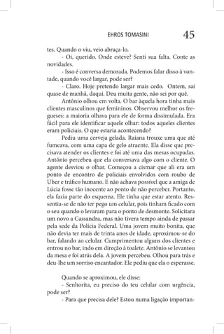 EHROS TOMASINI 45
tes. Quando o viu, veio abraça-lo.
- Oi, querido. Onde esteve? Senti sua falta. Conte as
novidades.
- Isso é conversa demorada. Podemos falar disso à von-
tade, quando você largar, pode ser?
- Claro. Hoje pretendo largar mais cedo. Ontem, saí
quase de manhã, daqui. Deu muita gente, não sei por quê.
Antônio olhou em volta. O bar àquela hora tinha mais
clientes masculinos que femininos. Observou melhor os fre-
gueses: a maioria olhava para ele de forma dissimulada. Era
fácil para ele identificar aquele olhar: todos aqueles clientes
eram policiais. O que estaria acontecendo?
Pediu uma cerveja gelada. Raiana trouxe uma que até
fumeava, com uma capa de gelo atraente. Ela disse que pre-
cisava atender os clientes e foi até uma das mesas ocupadas.
Antônio percebeu que ela conversava algo com o cliente. O
agente desviou o olhar. Começou a cismar que ali era um
ponto de encontro de policiais envolvidos com roubo de
Uber e tráfico humano. E não achava possível que a amiga de
Lúcia fosse tão inocente ao ponto de não perceber. Portanto,
ela fazia parte do esquema. Ele tinha que estar atento. Res-
sentia-se de não ter pego um celular, pois tinham ficado com
o seu quando o levaram para o ponto de desmonte. Solicitara
um novo a Cassandra, mas não tivera tempo ainda de passar
pela sede da Polícia Federal. Uma jovem muito bonita, que
não devia ter mais de trinta anos de idade, aproximou-se do
bar, falando ao celular. Cumprimentou alguns dos clientes e
entrou no bar, indo em direção à toalete. Antônio se levantou
da mesa e foi atrás dela. A jovem percebeu. Olhou para trás e
deu-lhe um sorriso encantador. Ele pediu que ela o esperasse.
Quando se aproximou, ele disse:
- Senhorita, eu preciso do teu celular com urgência,
pode ser?
- Para que precisa dele? Estou numa ligação importan-
 