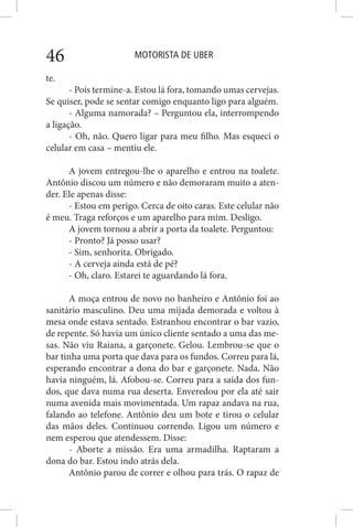 MOTORISTA DE UBER46
te.
- Pois termine-a. Estou lá fora, tomando umas cervejas.
Se quiser, pode se sentar comigo enquanto ligo para alguém.
- Alguma namorada? – Perguntou ela, interrompendo
a ligação.
- Oh, não. Quero ligar para meu filho. Mas esqueci o
celular em casa – mentiu ele.
A jovem entregou-lhe o aparelho e entrou na toalete.
Antônio discou um número e não demoraram muito a aten-
der. Ele apenas disse:
- Estou em perigo. Cerca de oito caras. Este celular não
é meu. Traga reforços e um aparelho para mim. Desligo.
A jovem tornou a abrir a porta da toalete. Perguntou:
- Pronto? Já posso usar?
- Sim, senhorita. Obrigado.
- A cerveja ainda está de pé?
- Oh, claro. Estarei te aguardando lá fora.
A moça entrou de novo no banheiro e Antônio foi ao
sanitário masculino. Deu uma mijada demorada e voltou à
mesa onde estava sentado. Estranhou encontrar o bar vazio,
de repente. Só havia um único cliente sentado a uma das me-
sas. Não viu Raiana, a garçonete. Gelou. Lembrou-se que o
bar tinha uma porta que dava para os fundos. Correu para lá,
esperando encontrar a dona do bar e garçonete. Nada. Não
havia ninguém, lá. Afobou-se. Correu para a saída dos fun-
dos, que dava numa rua deserta. Enveredou por ela até sair
numa avenida mais movimentada. Um rapaz andava na rua,
falando ao telefone. Antônio deu um bote e tirou o celular
das mãos deles. Continuou correndo. Ligou um número e
nem esperou que atendessem. Disse:
- Aborte a missão. Era uma armadilha. Raptaram a
dona do bar. Estou indo atrás dela.
Antônio parou de correr e olhou para trás. O rapaz de
 