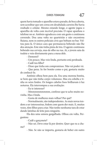 EHROS TOMASINI 47
quem havia tomado o aparelho estava parado, de boca aberta,
sem acreditar que um coroa em desabalada carreira lhe havia
roubado o celular. Mesmo estando longe, o agente jogou o
aparelho de volta com incrível precisão. O rapaz apanhou o
telefone no ar. Antônio agradeceu com um gesto e continuou
correndo. Deu uma volta no quarteirão e não encontrou
Raiana, nem os outros policiais civis que bebiam no bar. Vol-
tou para lá. O único cara que permanecia bebendo não lhe
deu atenção. Este não tinha pinta de tira. O agente continuou
bebendo sua cerveja, mas de olho na rua. Aí, a jovem saiu da
toalete e veio diretamente para a mesa dele.
- Demorei?
- Um pouco. Mas veio linda, portanto está perdoada.
- Cadê teu filho?
- Disse que tinha um compromisso. Não vai poder vir.
- Que pena. Se for bonito como o pai, gostaria muito
de conhecê-lo.
Antônio olhou bem para ela. Era uma morena bonita,
se bem que não tinha corpo volumoso. Mas era esbelta e ti-
nha os seios lindos. Os longos cabelos lisos brilhavam à luz
noturna. Ela interrompeu a sua avaliação:
- Eu te interesso?
- Mmmmmmmmmm, confesso que te acho muito no-
vinha. Mas é linda.
- Gosta de mulheres mais velhas? Por quê?
- Normalmente, são independentes. As mais novas ten-
dem a ser interesseiras, fodem com quem der mais. E, muitas
vezes, têm filhos para criar. Não tenho nenhuma tara de estar
dando latinhas de leite para ninguém.
Ela deu uma sonora gargalhada. Olhou em volta. Per-
guntou:
- Cadê a garçonete?
- Não sei. Deve estar lá por dentro. Quer que eu a cha-
me?
- Não. Se não se importa, gostaria de beber em outro
 