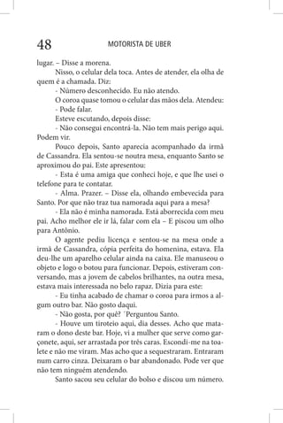 MOTORISTA DE UBER48
lugar. – Disse a morena.
Nisso, o celular dela toca. Antes de atender, ela olha de
quem é a chamada. Diz:
- Número desconhecido. Eu não atendo.
O coroa quase tomou o celular das mãos dela. Atendeu:
- Pode falar.
Esteve escutando, depois disse:
- Não consegui encontrá-la. Não tem mais perigo aqui.
Podem vir.
Pouco depois, Santo aparecia acompanhado da irmã
de Cassandra. Ela sentou-se noutra mesa, enquanto Santo se
aproximou do pai. Este apresentou:
- Esta é uma amiga que conheci hoje, e que lhe usei o
telefone para te contatar.
- Alma. Prazer. – Disse ela, olhando embevecida para
Santo. Por que não traz tua namorada aqui para a mesa?
- Ela não é minha namorada. Está aborrecida com meu
pai. Acho melhor ele ir lá, falar com ela – E piscou um olho
para Antônio.
O agente pediu licença e sentou-se na mesa onde a
irmã de Cassandra, cópia perfeita do homenina, estava. Ela
deu-lhe um aparelho celular ainda na caixa. Ele manuseou o
objeto e logo o botou para funcionar. Depois, estiveram con-
versando, mas a jovem de cabelos brilhantes, na outra mesa,
estava mais interessada no belo rapaz. Dizia para este:
- Eu tinha acabado de chamar o coroa para irmos a al-
gum outro bar. Não gosto daqui.
- Não gosta, por quê? ´Perguntou Santo.
- Houve um tiroteio aqui, dia desses. Acho que mata-
ram o dono deste bar. Hoje, vi a mulher que serve como gar-
çonete, aqui, ser arrastada por três caras. Escondi-me na toa-
lete e não me viram. Mas acho que a sequestraram. Entraram
num carro cinza. Deixaram o bar abandonado. Pode ver que
não tem ninguém atendendo.
Santo sacou seu celular do bolso e discou um número.
 