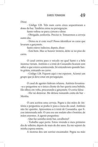 EHROS TOMASINI 49
Disse:
- Código 128. Três num carro cinza sequestraram a
dona do bar. Também estou na perseguição.
Santo voltou-se para a jovem e disse:
- Obrigado, senhorita. Preciso ir. Tomaremos a cerveja
outro dia.
- Deixa eu ir com você? Posso identificar os caras que
levaram a garçonete.
Santo esteve indeciso, depois, disse:
- Está bem. Mas se houver tiroteio, deite-se no piso do
carro.
O casal correu para o veículo no qual Santo e a bela
morena vieram. Antônio e a irmã de Cassandra ficaram sem
saber o que estava acontecendo. Só entenderam quando San-
to gritou, entrando no carro:
- Código 128. Fiquem aqui e me esperem. Acionei um
grupo que já deve estar em perseguição.
O casal de agentes federais relaxou. Antônio levantou-
-se e perguntou se o único cliente do bar queria uma bebida.
Ele olhou em volta, procurando a garçonete. O coroa falou:
- Ela vai demorar. Me deixou tomando conta do bar –
Mentiu.
O cara aceitou uma cerveja. Pegou-a das mãos de An-
tônio e perguntou se podia ir para a mesa do casal. Antônio
não fez questão. Apresentou-o à irmã de Cassandra, que fi-
cou interessada nele. O cara era um mulato alto e bonitão, de
mãos enormes. A agente perguntou:
- Que faz sozinho neste bar, cavalheiro?
- Trabalho aqui perto. Estou vivendo o meu primeiro
dia de solteiro, depois de mais de dez anos. Eu me separei da
minha esposa ontem.
A morena deu um sorriso encantador. Pegou na mão
 