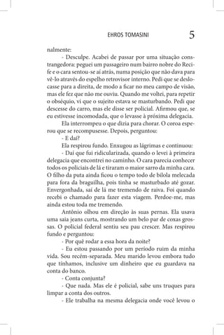 EHROS TOMASINI 5
nalmente:
- Desculpe. Acabei de passar por uma situação cons-
trangedora: peguei um passageiro num bairro nobre do Reci-
fe e o cara sentou-se aí atrás, numa posição que não dava para
vê-lo através do espelho retrovisor interno. Pedi que se deslo-
casse para a direita, de modo a ficar no meu campo de visão,
mas ele fez que não me ouviu. Quando me voltei, para repetir
o obséquio, vi que o sujeito estava se masturbando. Pedi que
descesse do carro, mas ele disse ser policial. Afirmou que, se
eu estivesse incomodada, que o levasse à próxima delegacia.
Ela interrompeu o que dizia para chorar. O coroa espe-
rou que se recompusesse. Depois, perguntou:
- E daí?
Ela respirou fundo. Enxugou as lágrimas e continuou:
- Daí que fui ridicularizada, quando o levei à primeira
delegacia que encontrei no caminho. O cara parecia conhecer
todos os policiais de lá e tiraram o maior sarro da minha cara.
O filho da puta ainda ficou o tempo todo de bilola melecada
para fora da braguilha, pois tinha se masturbado até gozar.
Envergonhada, saí de lá me tremendo de raiva. Foi quando
recebi o chamado para fazer esta viagem. Perdoe-me, mas
ainda estou toda me tremendo.
Antônio olhou em direção às suas pernas. Ela usava
uma saia jeans curta, mostrando um belo par de coxas gros-
sas. O policial federal sentiu seu pau crescer. Mas respirou
fundo e perguntou:
- Por quê rodar a essa hora da noite?
- Eu estou passando por um período ruim da minha
vida. Sou recém-separada. Meu marido levou embora tudo
que tínhamos, inclusive um dinheiro que eu guardava na
conta do banco.
- Conta conjunta?
- Que nada. Mas ele é policial, sabe uns truques para
limpar a conta dos outros.
- Ele trabalha na mesma delegacia onde você levou o
 