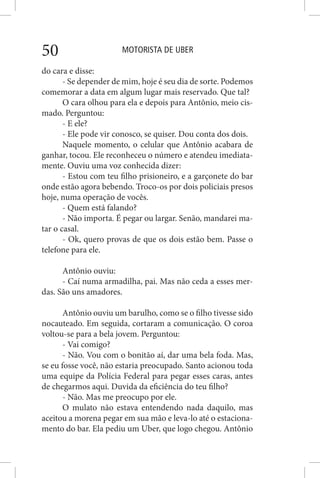MOTORISTA DE UBER50
do cara e disse:
- Se depender de mim, hoje é seu dia de sorte. Podemos
comemorar a data em algum lugar mais reservado. Que tal?
O cara olhou para ela e depois para Antônio, meio cis-
mado. Perguntou:
- E ele?
- Ele pode vir conosco, se quiser. Dou conta dos dois.
Naquele momento, o celular que Antônio acabara de
ganhar, tocou. Ele reconheceu o número e atendeu imediata-
mente. Ouviu uma voz conhecida dizer:
- Estou com teu filho prisioneiro, e a garçonete do bar
onde estão agora bebendo. Troco-os por dois policiais presos
hoje, numa operação de vocês.
- Quem está falando?
- Não importa. É pegar ou largar. Senão, mandarei ma-
tar o casal.
- Ok, quero provas de que os dois estão bem. Passe o
telefone para ele.
Antônio ouviu:
- Caí numa armadilha, pai. Mas não ceda a esses mer-
das. São uns amadores.
Antônio ouviu um barulho, como se o filho tivesse sido
nocauteado. Em seguida, cortaram a comunicação. O coroa
voltou-se para a bela jovem. Perguntou:
- Vai comigo?
- Não. Vou com o bonitão aí, dar uma bela foda. Mas,
se eu fosse você, não estaria preocupado. Santo acionou toda
uma equipe da Polícia Federal para pegar esses caras, antes
de chegarmos aqui. Duvida da eficiência do teu filho?
- Não. Mas me preocupo por ele.
O mulato não estava entendendo nada daquilo, mas
aceitou a morena pegar em sua mão e leva-lo até o estaciona-
mento do bar. Ela pediu um Uber, que logo chegou. Antônio
 