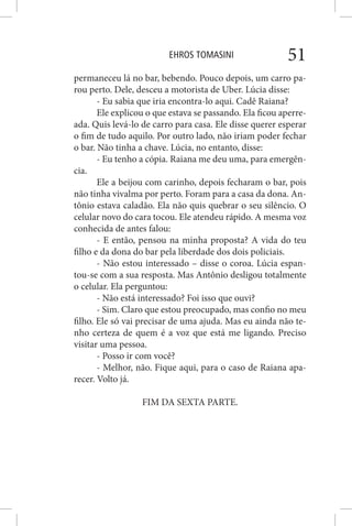 EHROS TOMASINI 51
permaneceu lá no bar, bebendo. Pouco depois, um carro pa-
rou perto. Dele, desceu a motorista de Uber. Lúcia disse:
- Eu sabia que iria encontra-lo aqui. Cadê Raiana?
Ele explicou o que estava se passando. Ela ficou aperre-
ada. Quis levá-lo de carro para casa. Ele disse querer esperar
o fim de tudo aquilo. Por outro lado, não iriam poder fechar
o bar. Não tinha a chave. Lúcia, no entanto, disse:
- Eu tenho a cópia. Raiana me deu uma, para emergên-
cia.
Ele a beijou com carinho, depois fecharam o bar, pois
não tinha vivalma por perto. Foram para a casa da dona. An-
tônio estava caladão. Ela não quis quebrar o seu silêncio. O
celular novo do cara tocou. Ele atendeu rápido. A mesma voz
conhecida de antes falou:
- E então, pensou na minha proposta? A vida do teu
filho e da dona do bar pela liberdade dos dois policiais.
- Não estou interessado – disse o coroa. Lúcia espan-
tou-se com a sua resposta. Mas Antônio desligou totalmente
o celular. Ela perguntou:
- Não está interessado? Foi isso que ouvi?
- Sim. Claro que estou preocupado, mas confio no meu
filho. Ele só vai precisar de uma ajuda. Mas eu ainda não te-
nho certeza de quem é a voz que está me ligando. Preciso
visitar uma pessoa.
- Posso ir com você?
- Melhor, não. Fique aqui, para o caso de Raiana apa-
recer. Volto já.
FIM DA SEXTA PARTE.
 