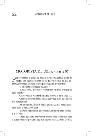 MOTORISTA DE UBER52
MOTORISTA DE UBER – Parte 07
Pouco depois, o coroa se encontrava com Alda, a dona do
motel. Ela ficou contente, ao vê-lo. Veio beijá-lo. No en-
tanto, percebeu que ele estava preocupado. Perguntou:
- O que está acontecendo, amor?
- Coisa séria. Promete responder minhas perguntas
sem mentir?
- Claro, paixão. Não tenho nada a esconder de ti. Diga lá...
- Como é o nome da tua filha, que você disse que queria
me apresentar?
- Ai, que susto. É isso? Ela se chama Alma, nome pare-
cido com o meu. Por quê?
- Ela vive metida em encrencas? Anda em más compa-
nhias, Alda?
- Creio que sim. De vez em quando faz trabalhos para
a corja de maus policiais ligados àquela catraia, dona do bar.
 