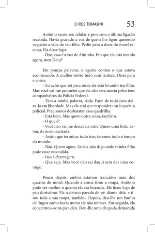 EHROS TOMASINI 53
Antônio sacou seu celular e procurou a última ligação
recebida. Havia gravado a voz de quem lhe ligou querendo
negociar a vida do seu filho. Pediu para a dona do motel es-
cutar. Ela disse logo:
- Ôxe, essa é a voz de Alminha. Em que ela está metida
agora, meu Deus?
Em poucas palavras, o agente contou o que estava
acontecendo. A mulher ouviu tudo com tristeza. Disse para
o coroa:
- Eu acho que sei para onde ela está levando teu filho.
Mas você vai me prometer que ela não será morta pelos teus
companheiros da Polícia Federal.
- Tem a minha palavra, Alda. Farei de tudo para dei-
xa-la em liberdade. Mas ela terá que responder um inquérito
policial. Precisamos desbaratar essa quadrilha.
- Está bem. Mas quero outra coisa, também.
- O que é?
- Você não vai me deixar na mão. Quero uma foda. Es-
tou, de novo, excitada.
- Assim que terminar tudo isso, teremos todo o tempo
do mundo.
- Não. Quero agora. Senão, não digo onde minha filha
pode estar escondida.
- Isso é chantagem.
- Que seja. Mas você não sai daqui sem dar uma co-
migo.
Pouco depois, ambos estavam trancados num dos
quartos do motel. Quando a coroa tirou a roupa, Antônio
pode ver melhor o quanto ela era boazuda. Ele ficou logo de
pau duríssimo. Ela o deixou parado de pé, diante dela, e ti-
rou toda a sua roupa, também. Depois, deu-lhe um banho
de língua como havia muito ele não tomava. Em seguida, ela
concentrou-se na pica dele. Deu-lhe uma chupada demorada
 