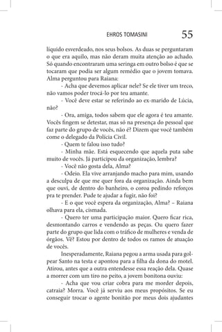 EHROS TOMASINI 55
líquido esverdeado, nos seus bolsos. As duas se perguntaram
o que era aquilo, mas não deram muita atenção ao achado.
Só quando encontraram uma seringa em outro bolso é que se
tocaram que podia ser algum remédio que o jovem tomava.
Alma perguntou para Raiana:
- Acha que devemos aplicar nele? Se ele tiver um treco,
não vamos poder trocá-lo por teu amante.
- Você deve estar se referindo ao ex-marido de Lúcia,
não?
- Ora, amiga, todos sabem que ele agora é teu amante.
Vocês fingem se detestar, mas só na presença do pessoal que
faz parte do grupo de vocês, não é? Dizem que você também
come o delegado da Polícia Civil.
- Quem te falou isso tudo?
- Minha mãe. Está esquecendo que aquela puta sabe
muito de vocês. Já participou da organização, lembra?
- Você não gosta dela, Alma?
- Odeio. Ela vive arranjando macho para mim, usando
a desculpa de que me quer fora da organização. Ainda bem
que ouvi, de dentro do banheiro, o coroa pedindo reforços
pra te prender. Pude te ajudar a fugir, não foi?
- E o que você espera da organização, Alma? – Raiana
olhava para ela, cismada.
- Quero ter uma participação maior. Quero ficar rica,
desmontando carros e vendendo as peças. Ou quero fazer
parte do grupo que lida com o tráfico de mulheres e venda de
órgãos. Vê? Estou por dentro de todos os ramos de atuação
de vocês.
Inesperadamente, Raiana pegou a arma usada para gol-
pear Santo na testa e apontou para a filha da dona do motel.
Atirou, antes que a outra entendesse essa reação dela. Quase
a morrer com um tiro no peito, a jovem bonitona ouviu:
- Acha que vou criar cobra para me morder depois,
catraia? Morra. Você já serviu aos meus propósitos. Se eu
conseguir trocar o agente bonitão por meus dois ajudantes
 
