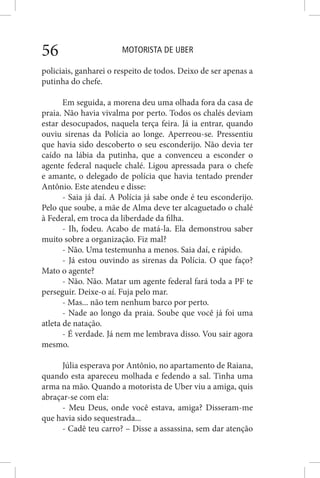 MOTORISTA DE UBER56
policiais, ganharei o respeito de todos. Deixo de ser apenas a
putinha do chefe.
Em seguida, a morena deu uma olhada fora da casa de
praia. Não havia vivalma por perto. Todos os chalés deviam
estar desocupados, naquela terça feira. Já ia entrar, quando
ouviu sirenas da Polícia ao longe. Aperreou-se. Pressentiu
que havia sido descoberto o seu esconderijo. Não devia ter
caído na lábia da putinha, que a convenceu a esconder o
agente federal naquele chalé. Ligou apressada para o chefe
e amante, o delegado de polícia que havia tentado prender
Antônio. Este atendeu e disse:
- Saia já daí. A Polícia já sabe onde é teu esconderijo.
Pelo que soube, a mãe de Alma deve ter alcaguetado o chalé
à Federal, em troca da liberdade da filha.
- Ih, fodeu. Acabo de matá-la. Ela demonstrou saber
muito sobre a organização. Fiz mal?
- Não. Uma testemunha a menos. Saia daí, e rápido.
- Já estou ouvindo as sirenas da Polícia. O que faço?
Mato o agente?
- Não. Não. Matar um agente federal fará toda a PF te
perseguir. Deixe-o aí. Fuja pelo mar.
- Mas... não tem nenhum barco por perto.
- Nade ao longo da praia. Soube que você já foi uma
atleta de natação.
- É verdade. Já nem me lembrava disso. Vou sair agora
mesmo.
Júlia esperava por Antônio, no apartamento de Raiana,
quando esta apareceu molhada e fedendo a sal. Tinha uma
arma na mão. Quando a motorista de Uber viu a amiga, quis
abraçar-se com ela:
- Meu Deus, onde você estava, amiga? Disseram-me
que havia sido sequestrada...
- Cadê teu carro? – Disse a assassina, sem dar atenção
 