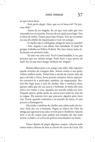 EHROS TOMASINI 57
ao que Lúcia dizia.
- Está perto daqui. Quer que eu vá busca-lo? Vai pre-
cisar dele?
- Deixe de ser fingida. Eu sei que você sabe que vivo
comendo teu ex-marido. Preciso da tua ajuda para fugir. Vou
te fazer de refém. Vamos para João Pessoa. Vou me esconder
na casa do chefão da organização e você vai comigo.
- O chefão não é o delegado, amigo de meu ex-marido?
- Não. Aquele é um idiota. Pau mandado. O chefe da
gangue trabalha na Polícia Federal. Por isso, temos tanta in-
formação em primeira mão.
- Eu não vou com você. Você é uma bandida. E eu, que
pensava que era minha amiga. Pode fazer o que quiser de
mim. Eu sei que meu amigo Antônio me vingará.
Raiana olhou para a ex-amiga com ódio. Não esperava
aquele arroubo de coragem dela. Atirou contra o seu peito.
Achou melhor assim. Tinha feito a merda de contar mais do
que o devido a Lúcia, havia poucos minutos, talvez esperan-
do convencê-la a participar, também, da organização. Res-
tava-lhe fugir para a casa do chefão. Não o conhecia bem,
apenas sabia que ele era careca e barbudo. Já tinha ido uma
única vez visitar o cara, quando seu marido ainda era vivo.
Naquela época, pediu ajuda ao careca para matá-lo, mas ele
se negou. Ela mesma teve que procurar alguém para fazer
isso. Errou, quando contratou o ex-marido de Lúcia. O cara
passou a chantageá-la.
Não tinha o telefone do chefão, mas sabia onde ele mo-
rava. Para ela, era o bastante. Pegou as chaves do Uber da
amiga que agonizava na sala e correu para o banheiro. Queria
tirar o sal do corpo, pois nadara um tempão até não mais
avistar o chalé e os carros de polícia estacionados na frente.
Pouco depois de pegar algumas roupas, colocou tudo
numa mala e deixou de fora as chaves do carro de Lúcia. Ela
 