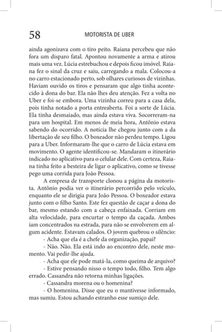 MOTORISTA DE UBER58
ainda agonizava com o tiro peito. Raiana percebeu que não
fora um disparo fatal. Apontou novamente a arma e atirou
mais uma vez. Lúcia estrebuchou e depois ficou imóvel. Raia-
na fez o sinal da cruz e saiu, carregando a mala. Colocou-a
no carro estacionado perto, sob olhares curiosos de vizinhas.
Haviam ouvido os tiros e pensaram que algo tinha aconte-
cido à dona do bar. Ela não lhes deu atenção. Fez a volta no
Uber e foi-se embora. Uma vizinha correu para a casa dela,
pois tinha notado a porta entreaberta. Foi a sorte de Lúcia.
Ela tinha desmaiado, mas ainda estava viva. Socorreram-na
para um hospital. Em menos de meia hora, Antônio estava
sabendo do ocorrido. A notícia lhe chegou junto com a da
libertação de seu filho. O boxeador não perdeu tempo. Ligou
para a Uber. Informaram-lhe que o carro de Lúcia estava em
movimento. O agente identificou-se. Mandaram o itinerário
indicado no aplicativo para o celular dele. Com certeza, Raia-
na tinha feito a besteira de ligar o aplicativo, como se tivesse
pego uma corrida para João Pessoa.
A empresa de transporte clonou a página da motoris-
ta. Antônio podia ver o itinerário percorrido pelo veículo,
enquanto ele se dirigia para João Pessoa. O boxeador estava
junto com o filho Santo. Este fez questão de caçar a dona do
bar, mesmo estando com a cabeça enfaixada. Corriam em
alta velocidade, para encurtar o tempo da caçada. Ambos
iam concentrados na estrada, para não se envolverem em al-
gum acidente. Estavam calados. O jovem quebrou o silêncio:
- Acha que ela é a chefe da organização, papai?
- Não. Não. Ela está indo ao encontro dele, neste mo-
mento. Vai pedir-lhe ajuda.
- Acha que ele pode matá-la, como queima de arquivo?
- Estive pensando nisso o tempo todo, filho. Tem algo
errado. Cassandra não retorna minhas ligações.
- Cassandra morena ou o homenina?
- O homenina. Disse que eu o mantivesse informado,
mas sumiu. Estou achando estranho esse sumiço dele.
 