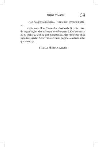 EHROS TOMASINI 59
- Não está pensando que... – Santo não terminou a fra-
se.
- Não, meu filho. Cassandra não é o chefão misterioso
da organização. Mas acho que ele sabe quem é. Cada vez mais
estou crente de que ele está me testando. Mas vamos ver onde
tudo isso vai dar. Acelere mais. Quero pegar essa catraia antes
que escureça.
FIM DA SÉTIMA PARTE
 
