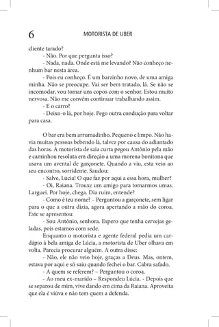 MOTORISTA DE UBER6
cliente tarado?
- Não. Por que pergunta isso?
- Nada, nada. Onde está me levando? Não conheço ne-
nhum bar nesta área.
- Pois eu conheço. É um barzinho novo, de uma amiga
minha. Não se preocupe. Vai ser bem tratado, lá. Se não se
incomodar, vou tomar uns copos com o senhor. Estou muito
nervosa. Não me convém continuar trabalhando assim.
- E o carro?
- Deixo-o lá, por hoje. Pego outra condução para voltar
para casa.
O bar era bem arrumadinho. Pequeno e limpo. Não ha-
via muitas pessoas bebendo lá, talvez por causa do adiantado
das horas. A motorista de saia curta pegou Antônio pela mão
e caminhou resoluta em direção a uma morena bonitona que
usava um avental de garçonete. Quando a viu, esta veio ao
seu encontro, sorridente. Saudou:
- Salve, Lúcia! O que faz por aqui a essa hora, mulher?
- Oi, Raiana. Trouxe um amigo para tomarmos umas.
Larguei. Por hoje, chega. Dia ruim, entende?
- Como é teu nome? – Perguntou a garçonete, sem ligar
para o que a outra dizia, agora apertando a mão do coroa.
Este se apresentou:
- Sou Antônio, senhora. Espero que tenha cervejas ge-
ladas, pois estamos com sede.
Enquanto o motorista e agente federal pedia um car-
dápio à bela amiga de Lúcia, a motorista de Uber olhava em
volta. Parecia procurar alguém. A outra disse:
- Não, ele não veio hoje, graças a Deus. Mas, ontem,
estava por aqui e só saiu quando fechei o bar. Cabra safado.
- A quem se referem? – Perguntou o coroa.
- Ao meu ex-marido – Respondeu Lúcia. - Depois que
se separou de mim, vive dando em cima da Raiana. Aproveita
que ela é viúva e não tem quem a defenda.
 