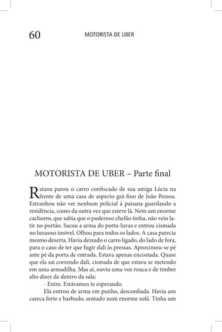 MOTORISTA DE UBER60
MOTORISTA DE UBER – Parte final
Raiana parou o carro confiscado de sua amiga Lúcia na
frente de uma casa de aspecto grã-fino de João Pessoa.
Estranhou não ver nenhum policial à paisana guardando a
residência, como da outra vez que esteve lá. Nem um enorme
cachorro, que sabia que o poderoso chefão tinha, não veio la-
tir no portão. Sacou a arma do porta-luvas e entrou cismada
no luxuoso imóvel. Olhou para todos os lados. A casa parecia
mesmo deserta. Havia deixado o carro ligado, do lado de fora,
para o caso de ter que fugir dali às pressas. Aproximou-se pé
ante pé da porta de entrada. Estava apenas encostada. Quase
que ela sai correndo dali, cismada de que estava se metendo
em uma armadilha. Mas aí, ouviu uma voz rouca e de timbre
alto dizer de dentro da sala:
- Entre. Estávamos te esperando.
Ela entrou de arma em punho, desconfiada. Havia um
careca forte e barbudo, sentado num enorme sofá. Tinha um
 