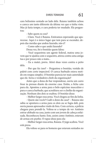 EHROS TOMASINI 61
cara belíssimo sentado ao lado dele. Raiana também achou
o careca um tanto diferente da última vez que o tinha visto.
Mas já fazia tempo, o cara poderia ter mudado. Ela pergun-
tou:
- Sabe quem eu sou?
- Claro. Você é Raiana. Estávamos esperando que apa-
recesse. Aqui é o único lugar que tem para se esconder, de-
pois das merdas que andou fazendo, não é?
- Como sabe o que andei fazendo?
Dessa vez, foi o bonitão quem falou:
- Você sequestrou um agente federal, matou uma jo-
vem que te ajudou com o sequestro, atirou contra uma amiga
tua e por pouco não a mata...
- Eu a matei, porra. Atirei duas vezes contra o peito
dela.
- Por que fez isso? – Perguntou o bonitão, vestido de
paletó com corte impecável. O careca barbudo estava meti-
do em roupas simples. O bonitão parecia ter mais autoridade
que ele. Seria o verdadeiro chefe da organização?
Antes que a dona do bar respondesse, ouviu um carro
frear às pressas diante da enorme casa. Então, a ficha caiu
para ela. Apontou a arma para o belo espécime masculino e
para o careca barbudo, que acreditava ser o chefão da organi-
zação. Nenhum dos dois se exaltou. O bonitão disse:
- Melhor largar essa arma. Você chegou ao fim da linha.
- Quem são vocês? Cadê o dono da casa? – Raiana não
sabia se apontava a arma para os dois ou se fugia dali, pois
ouvia passos apressados vindo de fora. Com certeza, a polícia
chegara para prendê-la. Voltou-se a tempo de ver Antônio
entrar afobado na casa, junto com um jovem de cabeça enfai-
xada. Reconheceu Santo. Este, assim como Antônio, estavam
de armas em punho. O rapaz disse para ela:
- Melhor largar essa arma, Raiana. O jogo acabou. Você
está presa.
Ela voltou-se para os homens que estavam sentados no
 