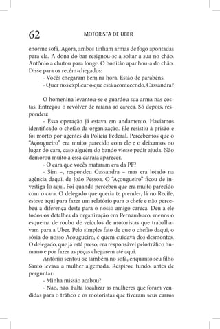 MOTORISTA DE UBER62
enorme sofá. Agora, ambos tinham armas de fogo apontadas
para ela. A dona do bar resignou-se a soltar a sua no chão.
Antônio a chutou para longe. O bonitão apanhou-a do chão.
Disse para os recém-chegados:
- Vocês chegaram bem na hora. Estão de parabéns.
- Quer nos explicar o que está acontecendo, Cassandra?
O homenina levantou-se e guardou sua arma nas cos-
tas. Entregou o revólver de raiana ao careca. Só depois, res-
pondeu:
- Essa operação já estava em andamento. Havíamos
identificado o chefão da organização. Ele resistiu à prisão e
foi morto por agentes da Polícia Federal. Percebemos que o
“Açougueiro” era muito parecido com ele e o deixamos no
lugar do cara, caso alguém do bando viesse pedir ajuda. Não
demorou muito a essa catraia aparecer.
- O cara que vocês mataram era da PF?
- Sim –, respondeu Cassandra – mas era lotado na
agência daqui, de João Pessoa. O “Açougueiro” ficou de in-
vestiga-lo aqui. Foi quando percebeu que era muito parecido
com o cara. O delegado que queria te prender, lá no Recife,
esteve aqui para fazer um relatório para o chefe e não perce-
beu a diferença deste para o nosso amigo careca. Deu a ele
todos os detalhes da organização em Pernambuco, menos o
esquema de roubo de veículos de motoristas que trabalha-
vam para a Uber. Pelo simples fato de que o chefão daqui, o
sósia do nosso Açougueiro, é quem cuidava dos desmontes.
O delegado, que já está preso, era responsável pelo tráfico hu-
mano e por fazer as peças chegarem até aqui.
Antônio sentou-se também no sofá, enquanto seu filho
Santo levava a mulher algemada. Respirou fundo, antes de
perguntar:
- Minha missão acabou?
- Não, não. Falta localizar as mulheres que foram ven-
didas para o tráfico e os motoristas que tiveram seus carros
 