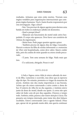 EHROS TOMASINI 63
roubados. Achamos que estes estão mortos. Tiveram seus
órgãos vendidos para organizações internacionais que com-
pram órgãos humanos. Você e Santo ficarão responsáveis por
esta investigação. Algo a dizer?
- Sim. Vou precisar de alguns agentes para darmos uma
batida em todos os endereços sabidos de desmontes.
- Qual o porquê disso?
- Mataram um funcionário do motel onde estive hos-
pedado. O corpo não apareceu. Deve haver um cemitério de
vítimas da organização.
- Muito bem. Pode pegar quantos agentes quiser.
- Também preciso de alguns dias de folga, Cassandra.
Haverá o enterro da filha de minha informante e a motorista
de Uber está hospitalizada, como deve saber. Quero cuidar
dela, pois ela cuidou de mim quando eu estava sendo procu-
rado.
- É justo. Tem uma semana de folga. Nada mais que
isso.
- É o suficiente, obrigado. Posso ir-me?
E P Í L O G O
A bela e fogosa coroa Alda já estava sabendo da mor-
te da filha. Lamentou o ocorrido, mas disse que já esperava
algo do tipo. No entanto, prometeu se vingar da assassina da
jovem. Antônio não deu muita importância à sua bravata.
Achou que ela estava externando a raiva contra a dona do
bar. O enterro de Alba foi no dia seguinte, e Antônio esteve
junto da dona do motel, dando seu apoio. A coroa não quis
saber de foder com ele por dias seguidos. Chorava o tempo
todo. Antônio, então, passou a dar maior atenção à Lúcia. Ela
passaria uns tempos internada, para tratar dos dois balaços
recebidos. Esteve conversando com o agente federal. Disse
que, apesar de ter gostado muito dele, não queria continuar
 