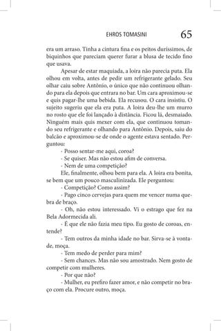 EHROS TOMASINI 65
era um arraso. Tinha a cintura fina e os peitos duríssimos, de
biquinhos que pareciam querer furar a blusa de tecido fino
que usava.
Apesar de estar maquiada, a loira não parecia puta. Ela
olhou em volta, antes de pedir um refrigerante gelado. Seu
olhar caiu sobre Antônio, o único que não continuou olhan-
do para ela depois que entrara no bar. Um cara aproximou-se
e quis pagar-lhe uma bebida. Ela recusou. O cara insistiu. O
sujeito sugeriu que ela era puta. A loira deu-lhe um murro
no rosto que ele foi lançado à distância. Ficou lá, desmaiado.
Ninguém mais quis mexer com ela, que continuou toman-
do seu refrigerante e olhando para Antônio. Depois, saiu do
balcão e aproximou-se de onde o agente estava sentado. Per-
guntou:
- Posso sentar-me aqui, coroa?
- Se quiser. Mas não estou afim de conversa.
- Nem de uma competição?
Ele, finalmente, olhou bem para ela. A loira era bonita,
se bem que um pouco masculinizada. Ele perguntou:
- Competição? Como assim?
- Pago cinco cervejas para quem me vencer numa que-
bra de braço.
- Oh, não estou interessado. Vi o estrago que fez na
Bela Adormecida ali.
- É que ele não fazia meu tipo. Eu gosto de coroas, en-
tende?
- Tem outros da minha idade no bar. Sirva-se à vonta-
de, moça.
- Tem medo de perder para mim?
- Sem chances. Mas não sou amostrado. Nem gosto de
competir com mulheres.
- Por que não?
- Mulher, eu prefiro fazer amor, e não competir no bra-
ço com ela. Procure outro, moça.
 