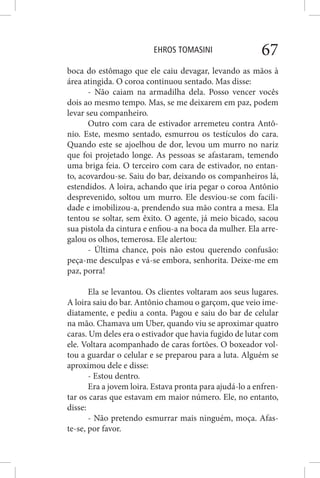 EHROS TOMASINI 67
boca do estômago que ele caiu devagar, levando as mãos à
área atingida. O coroa continuou sentado. Mas disse:
- Não caiam na armadilha dela. Posso vencer vocês
dois ao mesmo tempo. Mas, se me deixarem em paz, podem
levar seu companheiro.
Outro com cara de estivador arremeteu contra Antô-
nio. Este, mesmo sentado, esmurrou os testículos do cara.
Quando este se ajoelhou de dor, levou um murro no nariz
que foi projetado longe. As pessoas se afastaram, temendo
uma briga feia. O terceiro com cara de estivador, no entan-
to, acovardou-se. Saiu do bar, deixando os companheiros lá,
estendidos. A loira, achando que iria pegar o coroa Antônio
desprevenido, soltou um murro. Ele desviou-se com facili-
dade e imobilizou-a, prendendo sua mão contra a mesa. Ela
tentou se soltar, sem êxito. O agente, já meio bicado, sacou
sua pistola da cintura e enfiou-a na boca da mulher. Ela arre-
galou os olhos, temerosa. Ele alertou:
- Última chance, pois não estou querendo confusão:
peça-me desculpas e vá-se embora, senhorita. Deixe-me em
paz, porra!
Ela se levantou. Os clientes voltaram aos seus lugares.
A loira saiu do bar. Antônio chamou o garçom, que veio ime-
diatamente, e pediu a conta. Pagou e saiu do bar de celular
na mão. Chamava um Uber, quando viu se aproximar quatro
caras. Um deles era o estivador que havia fugido de lutar com
ele. Voltara acompanhado de caras fortões. O boxeador vol-
tou a guardar o celular e se preparou para a luta. Alguém se
aproximou dele e disse:
- Estou dentro.
Era a jovem loira. Estava pronta para ajudá-lo a enfren-
tar os caras que estavam em maior número. Ele, no entanto,
disse:
- Não pretendo esmurrar mais ninguém, moça. Afas-
te-se, por favor.
 