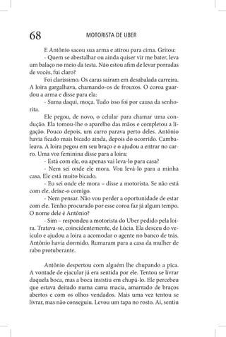 MOTORISTA DE UBER68
E Antônio sacou sua arma e atirou para cima. Gritou:
- Quem se abestalhar ou ainda quiser vir me bater, leva
um balaço no meio da testa. Não estou afim de levar porradas
de vocês, fui claro?
Foi claríssimo. Os caras saíram em desabalada carreira.
A loira gargalhava, chamando-os de frouxos. O coroa guar-
dou a arma e disse para ela:
- Suma daqui, moça. Tudo isso foi por causa da senho-
rita.
Ele pegou, de novo, o celular para chamar uma con-
dução. Ela tomou-lhe o aparelho das mãos e completou a li-
gação. Pouco depois, um carro parava perto deles. Antônio
havia ficado mais bicado ainda, depois do ocorrido. Camba-
leava. A loira pegou em seu braço e o ajudou a entrar no car-
ro. Uma voz feminina disse para a loira:
- Está com ele, ou apenas vai leva-lo para casa?
- Nem sei onde ele mora. Vou levá-lo para a minha
casa. Ele está muito bicado.
- Eu sei onde ele mora – disse a motorista. Se não está
com ele, deixe-o comigo.
- Nem pensar. Não vou perder a oportunidade de estar
com ele. Tenho procurado por esse coroa faz já algum tempo.
O nome dele é Antônio?
- Sim – respondeu a motorista do Uber pedido pela loi-
ra. Tratava-se, coincidentemente, de Lúcia. Ela desceu do ve-
ículo e ajudou a loira a acomodar o agente no banco de trás.
Antônio havia dormido. Rumaram para a casa da mulher de
rabo protuberante.
Antônio despertou com alguém lhe chupando a pica.
A vontade de ejacular já era sentida por ele. Tentou se livrar
daquela boca, mas a boca insistiu em chupá-lo. Ele percebeu
que estava deitado numa cama macia, amarrado de braços
abertos e com os olhos vendados. Mais uma vez tentou se
livrar, mas não conseguiu. Levou um tapa no rosto. Aí, sentiu
 
