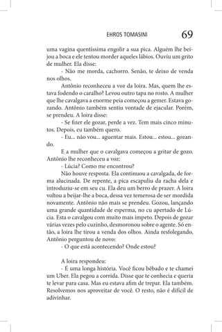 EHROS TOMASINI 69
uma vagina quentíssima engolir a sua pica. Alguém lhe bei-
jou a boca e ele tentou morder aqueles lábios. Ouviu um grito
de mulher. Ela disse:
- Não me morda, cachorro. Senão, te deixo de venda
nos olhos.
Antônio reconheceu a voz da loira. Mas, quem lhe es-
tava fodendo o caralho? Levou outro tapa no rosto. A mulher
que lhe cavalgava a enorme peia começou a gemer. Estava go-
zando. Antônio também sentiu vontade de ejacular. Porém,
se prendeu. A loira disse:
- Se fizer ele gozar, perde a vez. Tem mais cinco minu-
tos. Depois, eu também quero.
- Eu... não vou... aguentar mais. Estou... estou... gozan-
do.
E a mulher que o cavalgava começou a gritar de gozo.
Antônio lhe reconheceu a voz:
- Lúcia? Como me encontrou?
Não houve resposta. Ela continuou a cavalgada, de for-
ma alucinada. De repente, a pica escapuliu da racha dela e
introduziu-se em seu cu. Ela deu um berro de prazer. A loira
voltou a beijar-lhe a boca, dessa vez temerosa de ser mordida
novamente. Antônio não mais se prendeu. Gozou, lançando
uma grande quantidade de esperma, no cu apertado de Lú-
cia. Esta o cavalgou com muito mais ímpeto. Depois de gozar
várias vezes pelo cuzinho, desmoronou sobre o agente. Só en-
tão, a loira lhe tirou a venda dos olhos. Ainda resfolegando,
Antônio perguntou de novo:
- O que está acontecendo? Onde estou?
A loira respondeu:
- É uma longa história. Você ficou bêbado e te chamei
um Uber. Ela pegou a corrida. Disse que te conhecia e queria
te levar para casa. Mas eu estava afim de trepar. Ela também.
Resolvemos nos aproveitar de você. O resto, não é difícil de
adivinhar.
 
