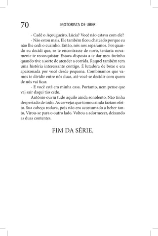 MOTORISTA DE UBER70
- Cadê o Açougueiro, Lúcia? Você não estava com ele?
- Não estou mais. Ele também ficou chateado porque eu
não lhe cedi o cuzinho. Então, nós nos separamos. Foi quan-
do eu decidi que, se te encontrasse de novo, tentaria nova-
mente te reconquistar. Estava disposta a te dar meu furinho
quando tive a sorte de atender a corrida. Raquel também tem
uma história interessante contigo. É lutadora de boxe e era
apaixonada por você desde pequena. Combinamos que va-
mos te dividir entre nós duas, até você se decidir com quem
de nós vai ficar.
- E você está em minha casa. Portanto, nem pense que
vai sair daqui tão cedo.
Antônio ouviu tudo aquilo ainda sonolento. Não tinha
despertado de todo. As cervejas que tomou ainda faziam efei-
to. Sua cabeça rodava, pois não era acostumado a beber tan-
to. Virou-se para o outro lado. Voltou a adormecer, deixando
as duas contentes.
FIM DA SÉRIE.
 