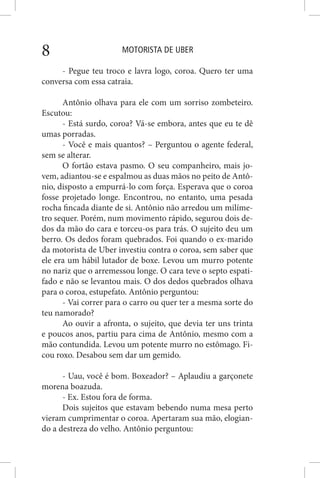 MOTORISTA DE UBER8
- Pegue teu troco e lavra logo, coroa. Quero ter uma
conversa com essa catraia.
Antônio olhava para ele com um sorriso zombeteiro.
Escutou:
- Está surdo, coroa? Vá-se embora, antes que eu te dê
umas porradas.
- Você e mais quantos? – Perguntou o agente federal,
sem se alterar.
O fortão estava pasmo. O seu companheiro, mais jo-
vem, adiantou-se e espalmou as duas mãos no peito de Antô-
nio, disposto a empurrá-lo com força. Esperava que o coroa
fosse projetado longe. Encontrou, no entanto, uma pesada
rocha fincada diante de si. Antônio não arredou um milíme-
tro sequer. Porém, num movimento rápido, segurou dois de-
dos da mão do cara e torceu-os para trás. O sujeito deu um
berro. Os dedos foram quebrados. Foi quando o ex-marido
da motorista de Uber investiu contra o coroa, sem saber que
ele era um hábil lutador de boxe. Levou um murro potente
no nariz que o arremessou longe. O cara teve o septo espati-
fado e não se levantou mais. O dos dedos quebrados olhava
para o coroa, estupefato. Antônio perguntou:
- Vai correr para o carro ou quer ter a mesma sorte do
teu namorado?
Ao ouvir a afronta, o sujeito, que devia ter uns trinta
e poucos anos, partiu para cima de Antônio, mesmo com a
mão contundida. Levou um potente murro no estômago. Fi-
cou roxo. Desabou sem dar um gemido.
- Uau, você é bom. Boxeador? – Aplaudiu a garçonete
morena boazuda.
- Ex. Estou fora de forma.
Dois sujeitos que estavam bebendo numa mesa perto
vieram cumprimentar o coroa. Apertaram sua mão, elogian-
do a destreza do velho. Antônio perguntou:
 