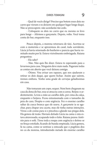 EHROS TOMASINI 9
- Qual de vocês dirige? Preciso que botem esses dois no
carro que vieram e os deixem em qualquer lugar longe daqui.
Não se preocupem: não acordarão tão cedo.
- Coloquem os dois no carro que eu mesma os levo
para longe – Afirmou a garçonete. Depois, volto. Você toma
conta do bar, enquanto isso.
Pouco depois, a morena retornava de táxi. Acertou-se
com o motorista e se aproximou do casal, toda sorridente.
Lúcia já havia retornado do banheiro e parecia que havia vo-
mitado muito por lá. Estava visivelmente embriagada. Raiana
perguntou:
- Ela sabe?
- Não. Não quis lhe dizer. Estava te esperando para a
levarmos para casa. Ninguém deve mais nada. Pagaram todas
as contas em aberto que você deixou comigo.
- Ótimo. Vou avisar aos rapazes, que nos ajudaram a
retirar os dois daqui, que quero fechar. Assim que saírem,
iremos embora. Tenho uma grade de cervejas geladíssimas
em casa.
Não tomaram um copo, sequer. Nem bem chegaram na
casa da dona do bar, essa se atracou com o coroa. Beijou-o ar-
dentemente. Levou a mão ao caralho dele, por cima da calça,
enquanto o beijava. Ficou entusiasmada com o tamanho da
peia do cara. Despiu-o com urgência. Fez o enorme caralho
saltar da cueca branca que ele usava. A garçonete ia se aga-
char, para chupar seu cacete, mas ele tinha outras intenções.
Virou-a de costas para si e pincelou a glande nas pregas dela.
Ela gemeu de tesão. Haviam deitado Lúcia na cama e esta es-
tava atravessada, ocupando todo o leito. Raiana puxou Antô-
nio para o sofá. Tirou toda a roupa com urgência e deitou-se
no braço estofado, ficando de bunda empinada. Lúcia gemeu,
lá na cama, como se sentisse a estocada que o pugilista deu
no cu da morena, introduzindo metade do enorme caralho
 