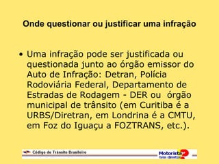 Onde questionar ou justificar uma infração
• Uma infração pode ser justificada ou
questionada junto ao órgão emissor do
Auto de Infração: Detran, Polícia
Rodoviária Federal, Departamento de
Estradas de Rodagem - DER ou órgão
municipal de trânsito (em Curitiba é a
URBS/Diretran, em Londrina é a CMTU,
em Foz do Iguaçu a FOZTRANS, etc.).
 