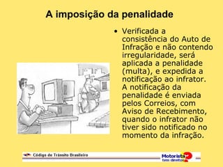 A imposição da penalidade
• Verificada a
consistência do Auto de
Infração e não contendo
irregularidade, será
aplicada a penalidade
(multa), e expedida a
notificação ao infrator.
A notificação da
penalidade é enviada
pelos Correios, com
Aviso de Recebimento,
quando o infrator não
tiver sido notificado no
momento da infração.
 