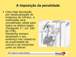A imposição da penalidade
• Caso haja devolução
por desatualização do
endereço do infrator, a
notificação será
considerada válida para
todos os efeitos legais
(Parágrafo 1°, art. 282
do CTB).
Mantenha sempre
atualizado o seu
endereço nos cadastros
de propriedade de
veículo e de motorista
junto ao Detran.
 