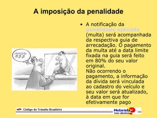 A imposição da penalidade
• A notificação da
penalidade aplicada
(multa) será acompanhada
da respectiva guia de
arrecadação. O pagamento
da multa até a data limite
fixada na guia será feito
em 80% do seu valor
original.
Não ocorrendo o
pagamento, a informação
da dívida será vinculada
ao cadastro do veículo e
seu valor será atualizado,
à data em que for
efetivamente pago
 