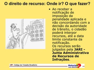 O direito de recurso: Onde ir? O que fazer?
• Ao receber a
notificação de
imposição da
penalidade aplicada e
não concordando com a
decisão da autoridade
de trânsito, o cidadão
poderá interpor
recursos, até a data
limite constante da
notificação.
Os recursos serão
julgados pela JARI -
Junta Administrativa
de Recursos de
Infrações.
 