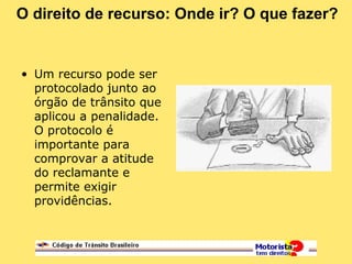 O direito de recurso: Onde ir? O que fazer?
• Um recurso pode ser
protocolado junto ao
órgão de trânsito que
aplicou a penalidade.
O protocolo é
importante para
comprovar a atitude
do reclamante e
permite exigir
providências.
 